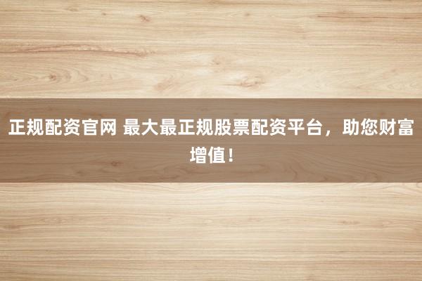 正规配资官网 最大最正规股票配资平台，助您财富增值！