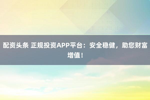 配资头条 正规投资APP平台：安全稳健，助您财富增值！