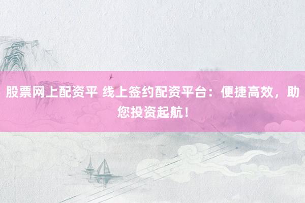 股票网上配资平 线上签约配资平台：便捷高效，助您投资起航！