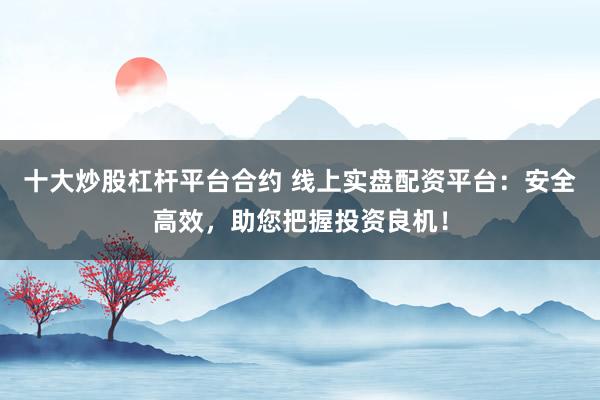 十大炒股杠杆平台合约 线上实盘配资平台：安全高效，助您把握投资良机！