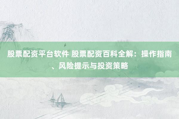 股票配资平台软件 股票配资百科全解：操作指南、风险提示与投资策略