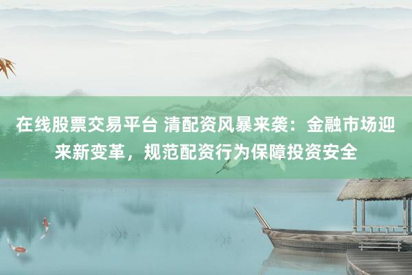 在线股票交易平台 清配资风暴来袭：金融市场迎来新变革，规范配资行为保障投资安全