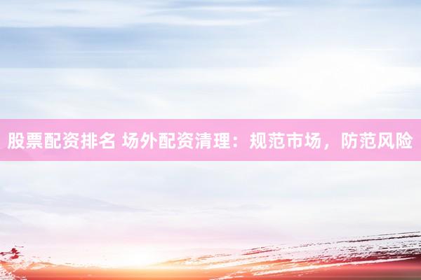 股票配资排名 场外配资清理：规范市场，防范风险
