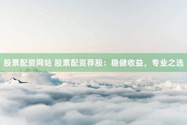 股票配资网站 股票配资荐股：稳健收益，专业之选