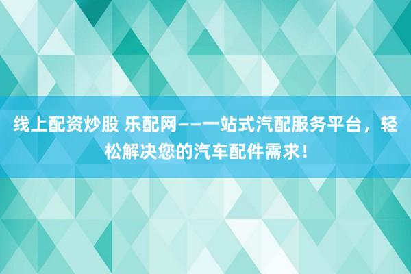 线上配资炒股 乐配网——一站式汽配服务平台，轻松解决您的汽车配件需求！