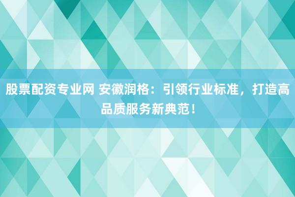 股票配资专业网 安徽润格：引领行业标准，打造高品质服务新典范！