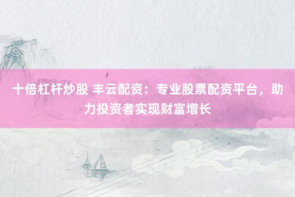 十倍杠杆炒股 丰云配资：专业股票配资平台，助力投资者实现财富增长