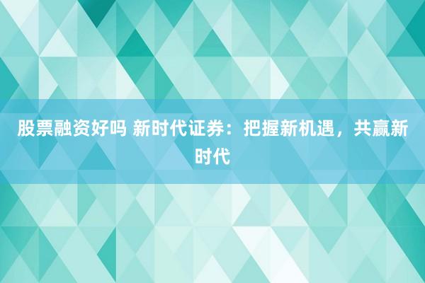 股票融资好吗 新时代证券：把握新机遇，共赢新时代