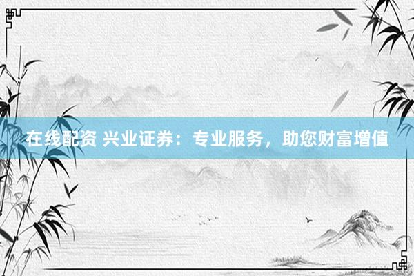 在线配资 兴业证券：专业服务，助您财富增值