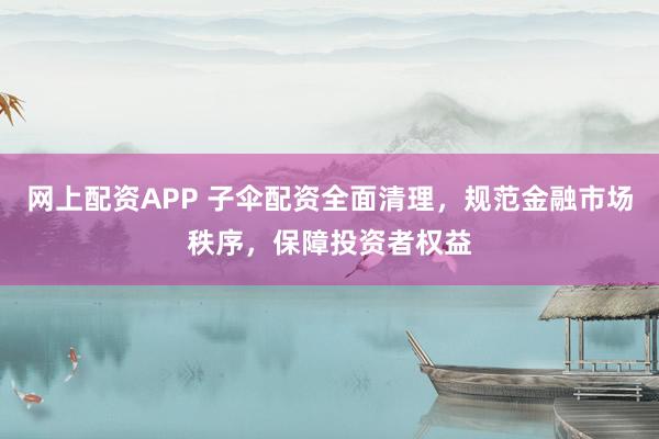 网上配资APP 子伞配资全面清理，规范金融市场秩序，保障投资者权益