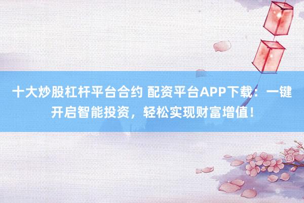 十大炒股杠杆平台合约 配资平台APP下载：一键开启智能投资，轻松实现财富增值！