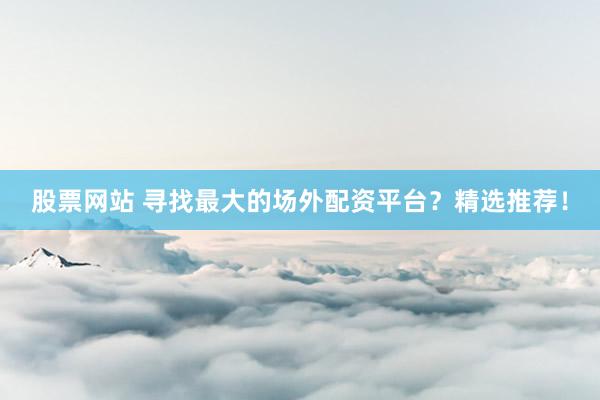 股票网站 寻找最大的场外配资平台？精选推荐！