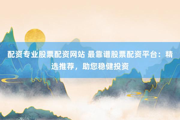 配资专业股票配资网站 最靠谱股票配资平台：精选推荐，助您稳健投资
