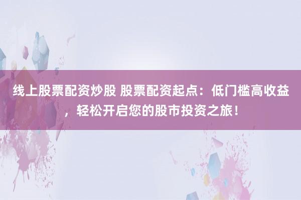 线上股票配资炒股 股票配资起点：低门槛高收益，轻松开启您的股市投资之旅！