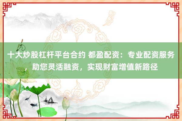 十大炒股杠杆平台合约 都盈配资：专业配资服务，助您灵活融资，实现财富增值新路径