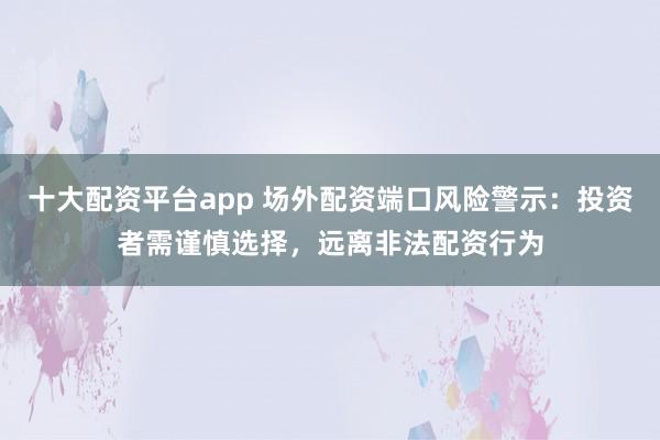 十大配资平台app 场外配资端口风险警示：投资者需谨慎选择，远离非法配资行为