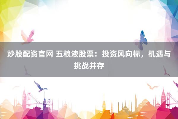 炒股配资官网 五粮液股票：投资风向标，机遇与挑战并存