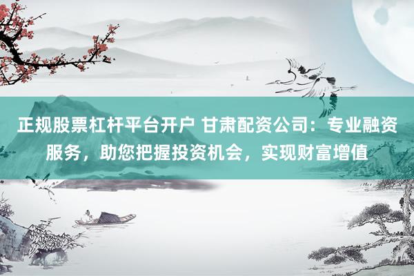 正规股票杠杆平台开户 甘肃配资公司：专业融资服务，助您把握投资机会，实现财富增值