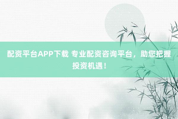 配资平台APP下载 专业配资咨询平台，助您把握投资机遇！