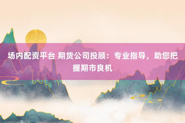 场内配资平台 期货公司投顾：专业指导，助您把握期市良机